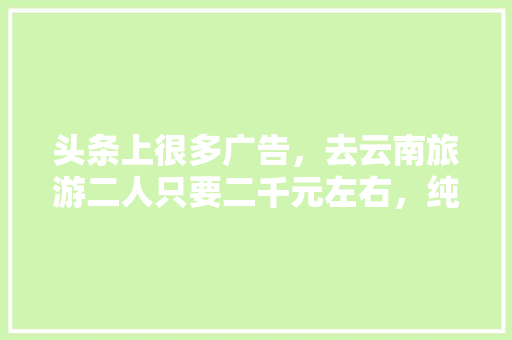 头条上很多广告，去云南旅游二人只要二千元左右，纯玩全程无购物6天5夜是真的吗「云南旅游十天双人攻略图片」 头条上很多广告，去云南旅游二人只要二千元左右，纯玩全程无购物6天5夜是真的吗「云南旅游十天双人攻略图片」 旅游攻略