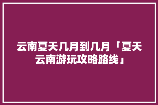 云南夏天几月到几月「夏天云南游玩攻略路线」 云南夏天几月到几月「夏天云南游玩攻略路线」 美食菜谱