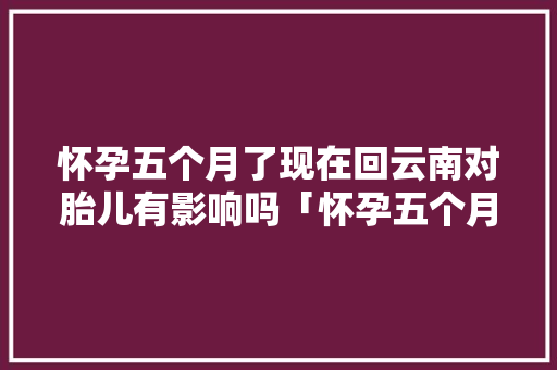 怀孕五个月了现在回云南对胎儿有影响吗「怀孕五个月去云南旅游可以吗」 怀孕五个月了现在回云南对胎儿有影响吗「怀孕五个月去云南旅游可以吗」 手机电脑