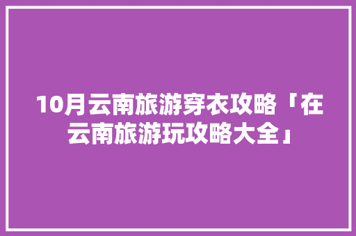 10月云南旅游穿衣攻略「在云南旅游玩攻略大全」 10月云南旅游穿衣攻略「在云南旅游玩攻略大全」 旅游攻略