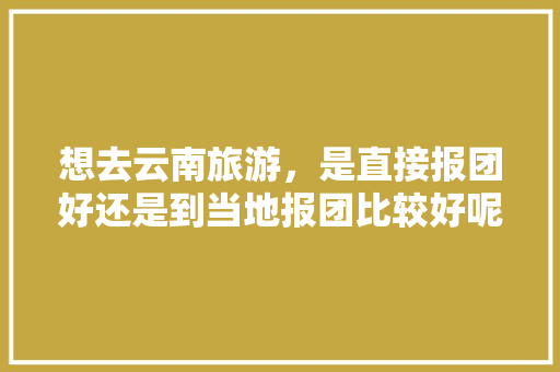 想去云南旅游，是直接报团好还是到当地报团比较好呢「结伴去云南旅游攻略图文大全」 想去云南旅游，是直接报团好还是到当地报团比较好呢「结伴去云南旅游攻略图文大全」 美食菜谱
