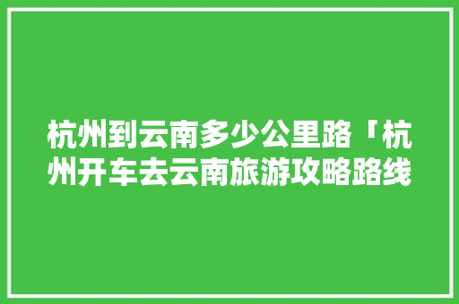 杭州到云南多少公里路「杭州开车去云南旅游攻略路线」 杭州到云南多少公里路「杭州开车去云南旅游攻略路线」 健康母婴