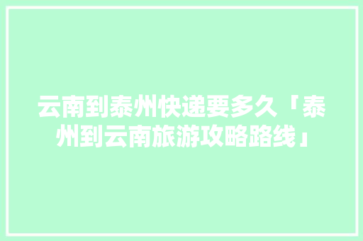 云南到泰州快递要多久「泰州到云南旅游攻略路线」 云南到泰州快递要多久「泰州到云南旅游攻略路线」 汽车常识