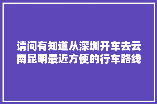 请问有知道从深圳开车去云南昆明最近方便的行车路线「深圳趣云南旅游攻略路线」 请问有知道从深圳开车去云南昆明最近方便的行车路线「深圳趣云南旅游攻略路线」 健康母婴