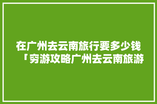 在广州去云南旅行要多少钱「穷游攻略广州去云南旅游」 在广州去云南旅行要多少钱「穷游攻略广州去云南旅游」 手机电脑