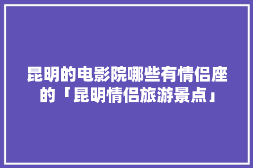 昆明的电影院哪些有情侣座的「昆明情侣旅游景点」 昆明的电影院哪些有情侣座的「昆明情侣旅游景点」 旅游攻略