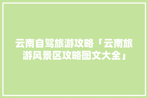 云南自驾旅游攻略「云南旅游风景区攻略图文大全」 云南自驾旅游攻略「云南旅游风景区攻略图文大全」 旅游攻略