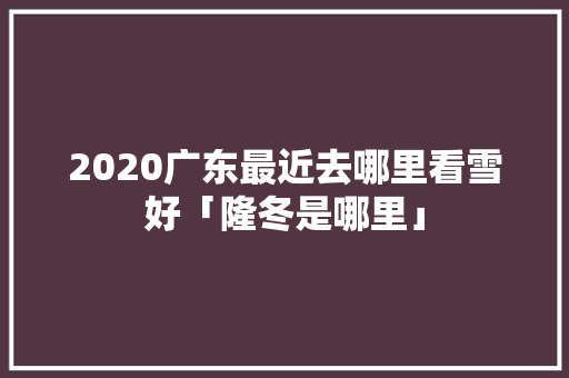 2020广东最近去哪里看雪好「隆冬是哪里」 旅游攻略