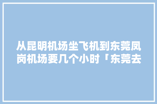 从昆明机场坐飞机到东莞凤岗机场要几个小时「东莞去云南旅游」 从昆明机场坐飞机到东莞凤岗机场要几个小时「东莞去云南旅游」 旅游攻略