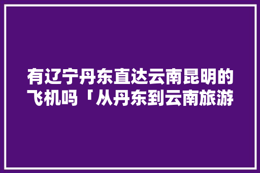 有辽宁丹东直达云南昆明的飞机吗「从丹东到云南旅游攻略路线」 有辽宁丹东直达云南昆明的飞机吗「从丹东到云南旅游攻略路线」 旅游攻略