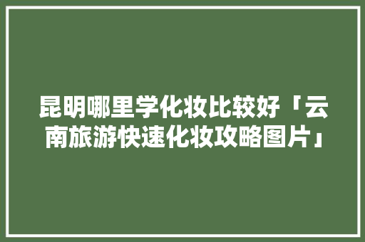 昆明哪里学化妆比较好「云南旅游快速化妆攻略图片」 昆明哪里学化妆比较好「云南旅游快速化妆攻略图片」 美食菜谱