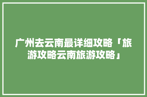 广州去云南最详细攻略「旅游攻略云南旅游攻略」 广州去云南最详细攻略「旅游攻略云南旅游攻略」 美食菜谱