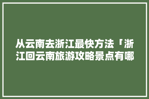 从云南去浙江最快方法「浙江回云南旅游攻略景点有哪些」 从云南去浙江最快方法「浙江回云南旅游攻略景点有哪些」 美食菜谱