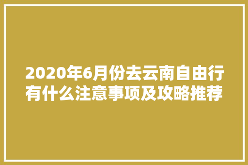 2020年6月份去云南自由行有什么注意事项及攻略推荐「6月云南旅游线路推荐」 2020年6月份去云南自由行有什么注意事项及攻略推荐「6月云南旅游线路推荐」 手机电脑