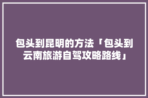 包头到昆明的方法「包头到云南旅游自驾攻略路线」 包头到昆明的方法「包头到云南旅游自驾攻略路线」 教育法律