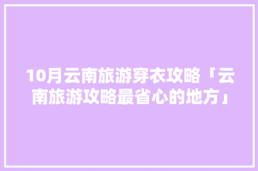10月云南旅游穿衣攻略「云南旅游攻略最省心的地方」 10月云南旅游穿衣攻略「云南旅游攻略最省心的地方」 美食菜谱