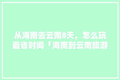 从海南去云南8天，怎么玩最省时间「海南到云南旅游攻略10天」 从海南去云南8天，怎么玩最省时间「海南到云南旅游攻略10天」 美食菜谱