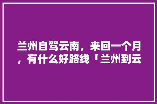 兰州自驾云南，来回一个月，有什么好路线「兰州到云南旅游跟团攻略路线」 兰州自驾云南，来回一个月，有什么好路线「兰州到云南旅游跟团攻略路线」 教育法律