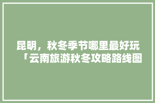 昆明，秋冬季节哪里最好玩「云南旅游秋冬攻略路线图」 昆明，秋冬季节哪里最好玩「云南旅游秋冬攻略路线图」 旅游攻略
