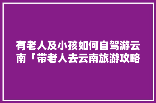 有老人及小孩如何自驾游云南「带老人去云南旅游攻略」 有老人及小孩如何自驾游云南「带老人去云南旅游攻略」 教育法律