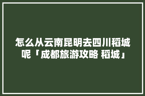 怎么从云南昆明去四川稻城呢「成都旅游攻略 稻城」 怎么从云南昆明去四川稻城呢「成都旅游攻略 稻城」 健康母婴