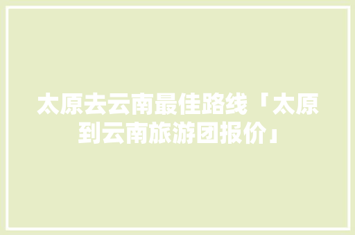 太原去云南最佳路线「太原到云南旅游团报价」 太原去云南最佳路线「太原到云南旅游团报价」 旅游攻略
