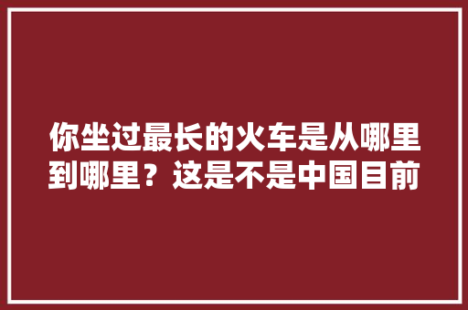 你坐过最长的火车是从哪里到哪里？这是不是中国目前最长的直达铁路图「」 你坐过最长的火车是从哪里到哪里？这是不是中国目前最长的直达铁路图「」 教育法律