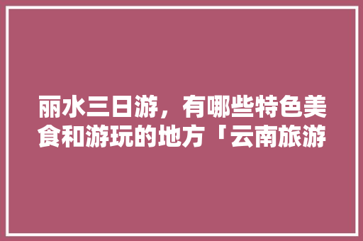 丽水三日游，有哪些特色美食和游玩的地方「云南旅游8月组队攻略大全」 丽水三日游，有哪些特色美食和游玩的地方「云南旅游8月组队攻略大全」 美食菜谱