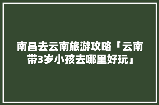 南昌去云南旅游攻略「云南带3岁小孩去哪里好玩」 南昌去云南旅游攻略「云南带3岁小孩去哪里好玩」 教育法律
