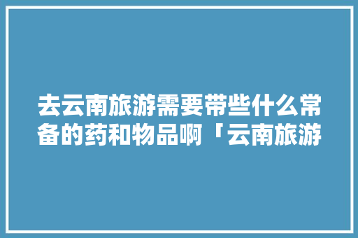 去云南旅游需要带些什么常备的药和物品啊「云南旅游攻略所带物品有哪些」 去云南旅游需要带些什么常备的药和物品啊「云南旅游攻略所带物品有哪些」 教育法律