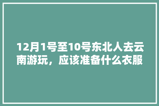 12月1号至10号东北人去云南游玩，应该准备什么衣服？天气怎么样「东北去云南旅游攻略详细路线」 12月1号至10号东北人去云南游玩，应该准备什么衣服？天气怎么样「东北去云南旅游攻略详细路线」 旅游攻略