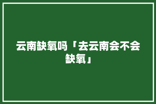 云南缺氧吗「去云南会不会缺氧」 云南缺氧吗「去云南会不会缺氧」 旅游攻略