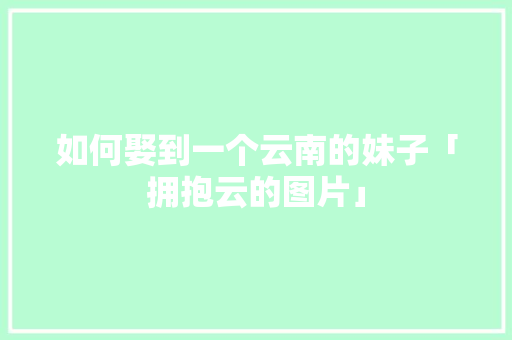 如何娶到一个云南的妹子「拥抱云的图片」 如何娶到一个云南的妹子「拥抱云的图片」 教育法律