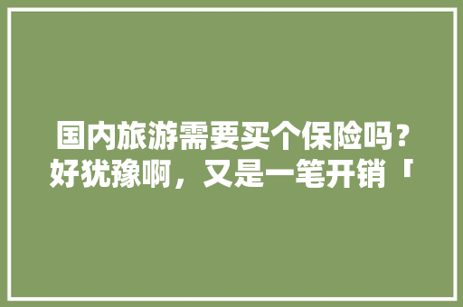 国内旅游需要买个保险吗？好犹豫啊，又是一笔开销「云南旅游包机票」 国内旅游需要买个保险吗？好犹豫啊，又是一笔开销「云南旅游包机票」 时尚穿搭