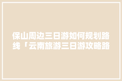 保山	周边三日游如何规划路线「云南旅游三日游攻略路线图」 保山	周边三日游如何规划路线「云南旅游三日游攻略路线图」 旅游攻略