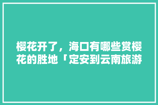 樱花开了，海口有哪些赏樱花的胜地「定安到云南旅游攻略路线图」 樱花开了，海口有哪些赏樱花的胜地「定安到云南旅游攻略路线图」 汽车常识