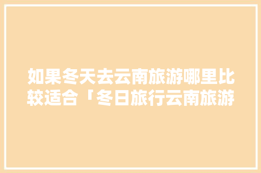 如果冬天去云南旅游哪里比较适合「冬日旅行云南旅游攻略大全」 如果冬天去云南旅游哪里比较适合「冬日旅行云南旅游攻略大全」 教育法律