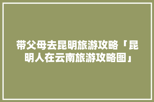 带父母去昆明旅游攻略「昆明人在云南旅游攻略图」 带父母去昆明旅游攻略「昆明人在云南旅游攻略图」 美食菜谱