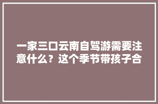 一家三口云南自驾游需要注意什么？这个季节带孩子合适吗「云南带宝宝去旅游的好地方」 一家三口云南自驾游需要注意什么？这个季节带孩子合适吗「云南带宝宝去旅游的好地方」 旅游攻略