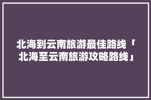 北海到云南旅游最佳路线「北海至云南旅游攻略路线」 北海到云南旅游最佳路线「北海至云南旅游攻略路线」 旅游攻略