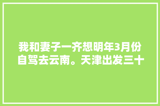 我和妻子一齐想明年3月份自驾去云南。天津出发三十天左右，具体线路和值得去哪儿「川西云南自驾游线路」 我和妻子一齐想明年3月份自驾去云南。天津出发三十天左右，具体线路和值得去哪儿「川西云南自驾游线路」 手机电脑