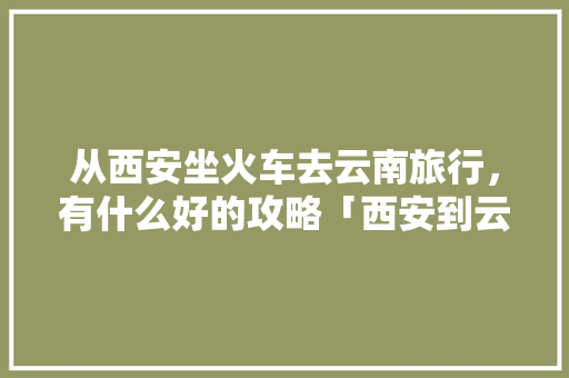 从西安坐火车去云南旅行，有什么好的攻略「西安到云南旅游旅游攻略路线」 从西安坐火车去云南旅行，有什么好的攻略「西安到云南旅游旅游攻略路线」 旅游攻略