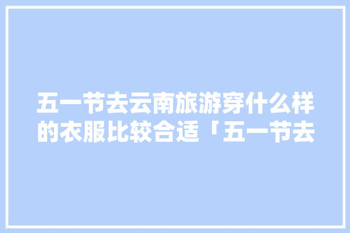 五一节去云南旅游穿什么样的衣服比较合适「五一节去云南旅游攻略图片」 五一节去云南旅游穿什么样的衣服比较合适「五一节去云南旅游攻略图片」 健康母婴