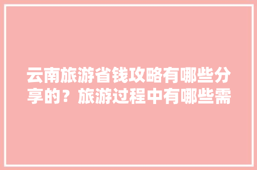 云南旅游省钱攻略有哪些分享的？旅游过程中有哪些需要注意的「云南旅游攻略暑假版图片大全」 云南旅游省钱攻略有哪些分享的？旅游过程中有哪些需要注意的「云南旅游攻略暑假版图片大全」 旅游攻略
