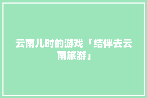 云南儿时的游戏「结伴去云南旅游」 云南儿时的游戏「结伴去云南旅游」 健康母婴