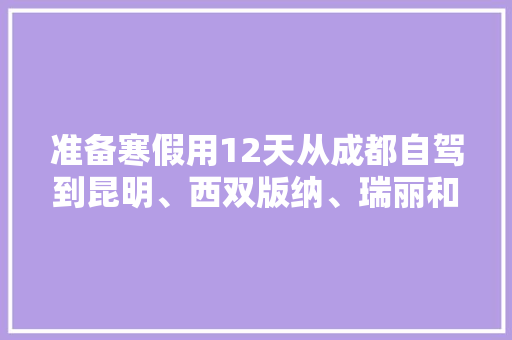 准备寒假用12天从成都自驾到昆明、西双版纳、瑞丽和腾冲，可以游玩哪些著名景点呢？如何规划呢「云南12月旅行攻略」 准备寒假用12天从成都自驾到昆明、西双版纳、瑞丽和腾冲，可以游玩哪些著名景点呢？如何规划呢「云南12月旅行攻略」 旅游攻略