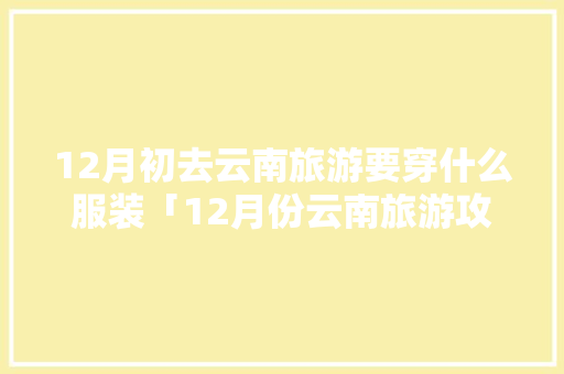 12月初去云南旅游要穿什么服装「12月份云南旅游攻略」 12月初去云南旅游要穿什么服装「12月份云南旅游攻略」 手机电脑