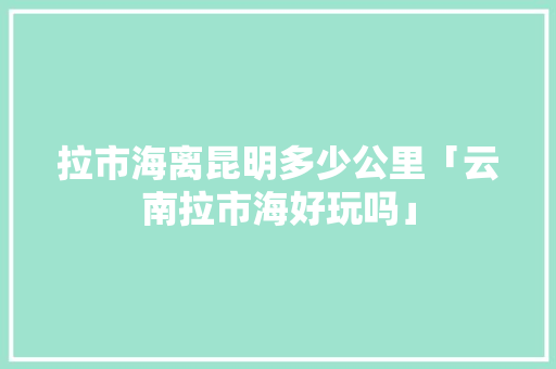 拉市海离昆明多少公里「云南拉市海好玩吗」 拉市海离昆明多少公里「云南拉市海好玩吗」 旅游攻略