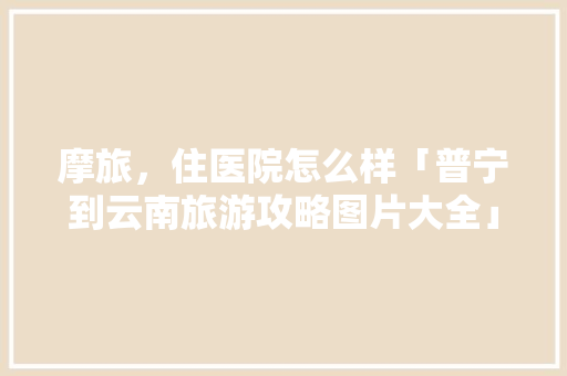 摩旅，住医院怎么样「普宁到云南旅游攻略图片大全」 摩旅，住医院怎么样「普宁到云南旅游攻略图片大全」 旅游攻略