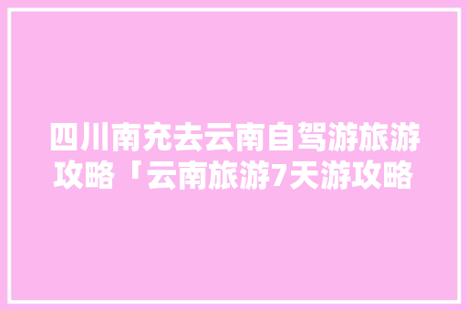 四川南充去云南自驾游旅游攻略「云南旅游7天游攻略大全」 四川南充去云南自驾游旅游攻略「云南旅游7天游攻略大全」 美食菜谱